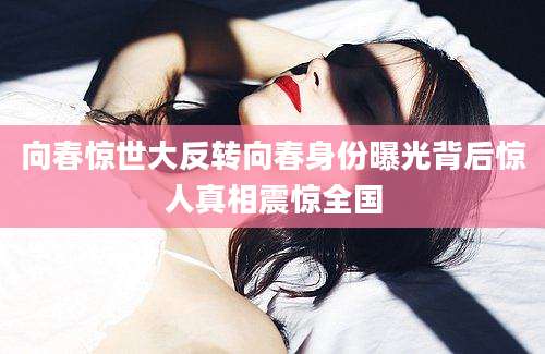 向春惊世大反转向春身份曝光背后惊人真相震惊全国