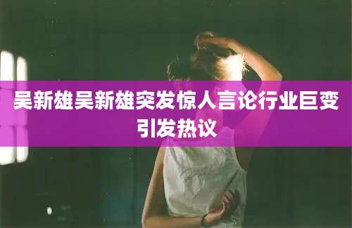 吴新雄吴新雄突发惊人言论行业巨变引发热议