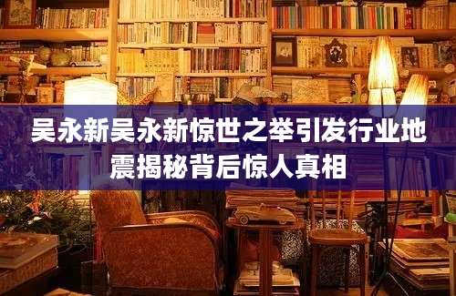 吴永新吴永新惊世之举引发行业地震揭秘背后惊人真相