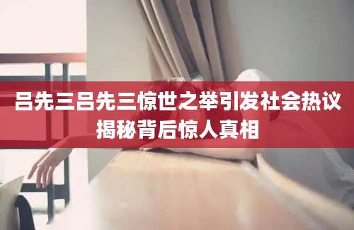 吕先三吕先三惊世之举引发社会热议揭秘背后惊人真相
