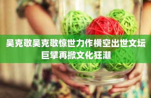 吴克敬吴克敬惊世力作横空出世文坛巨擘再掀文化狂潮