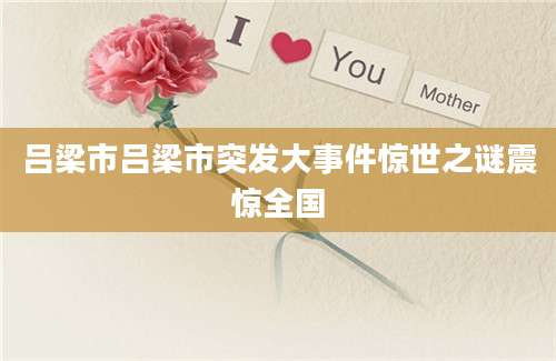 吕梁市吕梁市突发大事件惊世之谜震惊全国