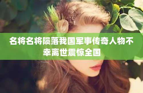 名将名将陨落我国军事传奇人物不幸离世震惊全国