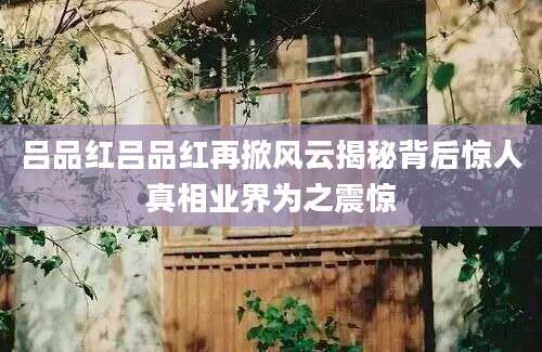吕品红吕品红再掀风云揭秘背后惊人真相业界为之震惊