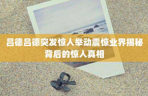 吕德吕德突发惊人举动震惊业界揭秘背后的惊人真相