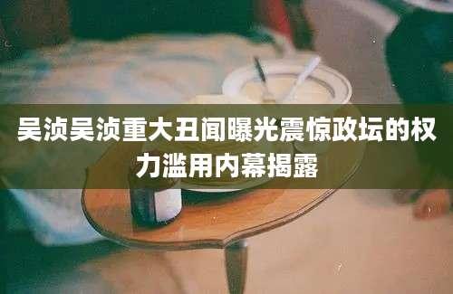 吴浈吴浈重大丑闻曝光震惊政坛的权力滥用内幕揭露