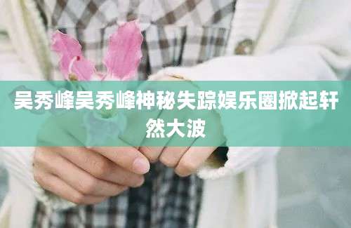 吴秀峰吴秀峰神秘失踪娱乐圈掀起轩然大波