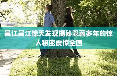 吴江吴江惊天发现揭秘隐藏多年的惊人秘密震惊全国