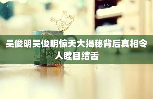 吴俊明吴俊明惊天大揭秘背后真相令人瞠目结舌