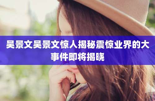 吴景文吴景文惊人揭秘震惊业界的大事件即将揭晓