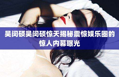 吴闵硕吴闵硕惊天揭秘震惊娱乐圈的惊人内幕曝光