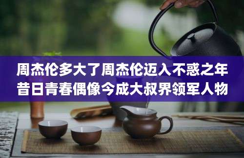 周杰伦多大了周杰伦迈入不惑之年昔日青春偶像今成大叔界领军人物