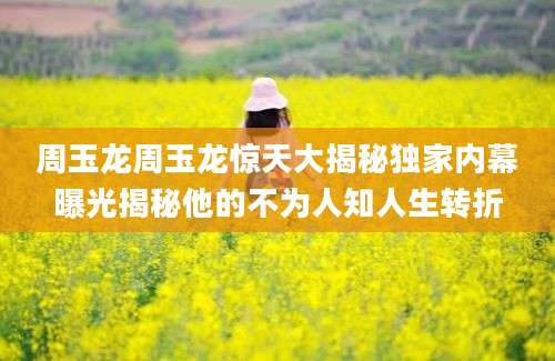 周玉龙周玉龙惊天大揭秘独家内幕曝光揭秘他的不为人知人生转折