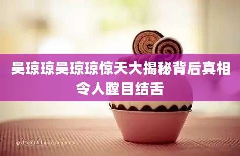 吴琼琼吴琼琼惊天大揭秘背后真相令人瞠目结舌