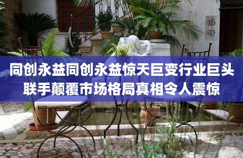 同创永益同创永益惊天巨变行业巨头联手颠覆市场格局真相令人震惊