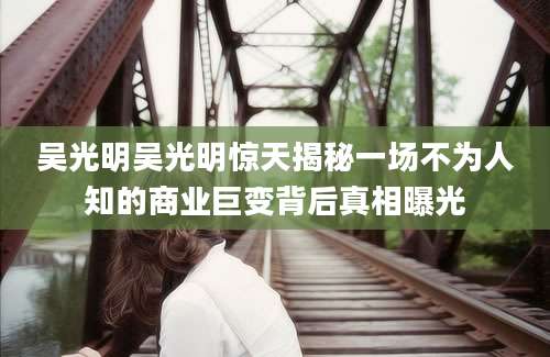 吴光明吴光明惊天揭秘一场不为人知的商业巨变背后真相曝光