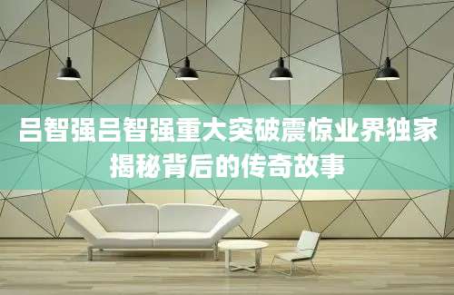 吕智强吕智强重大突破震惊业界独家揭秘背后的传奇故事