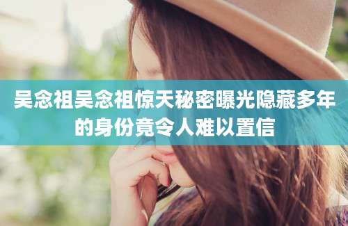 吴念祖吴念祖惊天秘密曝光隐藏多年的身份竟令人难以置信