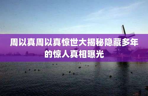 周以真周以真惊世大揭秘隐藏多年的惊人真相曝光