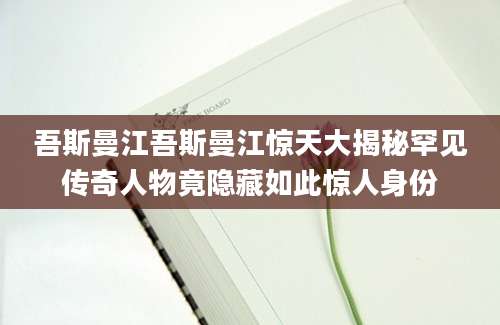 吾斯曼江吾斯曼江惊天大揭秘罕见传奇人物竟隐藏如此惊人身份