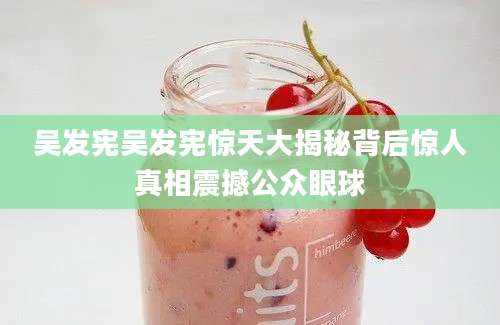 吴发宪吴发宪惊天大揭秘背后惊人真相震撼公众眼球