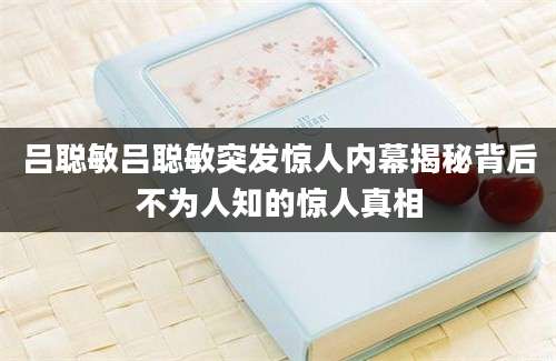 吕聪敏吕聪敏突发惊人内幕揭秘背后不为人知的惊人真相