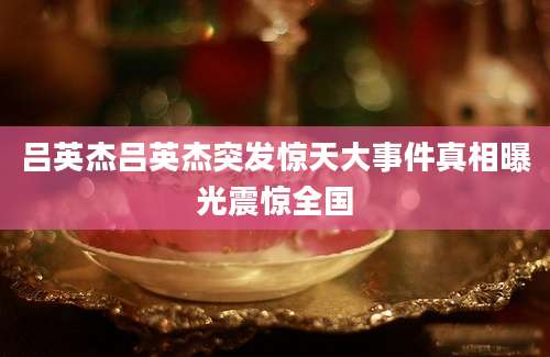 吕英杰吕英杰突发惊天大事件真相曝光震惊全国