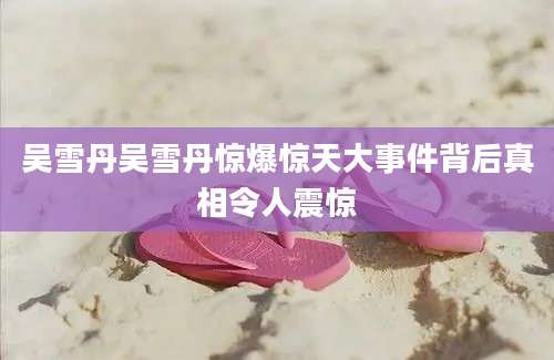 吴雪丹吴雪丹惊爆惊天大事件背后真相令人震惊