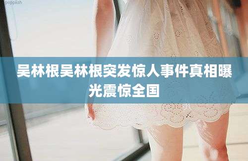 吴林根吴林根突发惊人事件真相曝光震惊全国