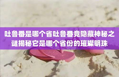 吐鲁番是哪个省吐鲁番竟隐藏神秘之谜揭秘它是哪个省份的璀璨明珠