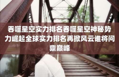 吞噬星空实力排名吞噬星空神秘势力崛起全球实力排名再掀风云谁将问鼎巅峰