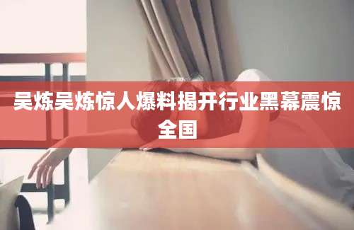 吴炼吴炼惊人爆料揭开行业黑幕震惊全国