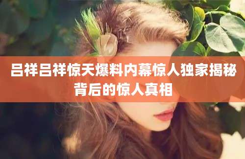 吕祥吕祥惊天爆料内幕惊人独家揭秘背后的惊人真相