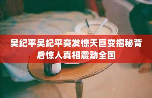吴纪平吴纪平突发惊天巨变揭秘背后惊人真相震动全国