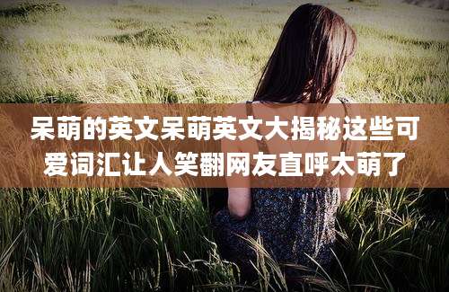 呆萌的英文呆萌英文大揭秘这些可爱词汇让人笑翻网友直呼太萌了