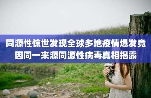 同源性惊世发现全球多地疫情爆发竟因同一来源同源性病毒真相揭露