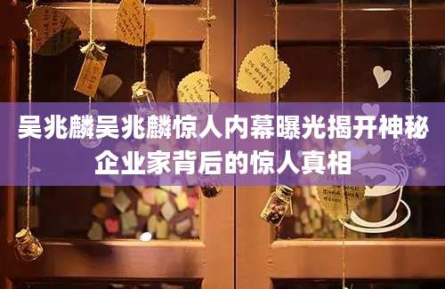 吴兆麟吴兆麟惊人内幕曝光揭开神秘企业家背后的惊人真相