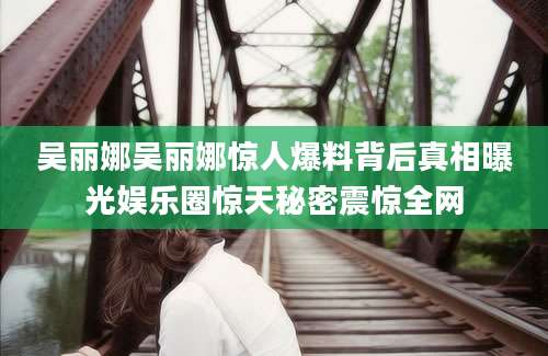 吴丽娜吴丽娜惊人爆料背后真相曝光娱乐圈惊天秘密震惊全网