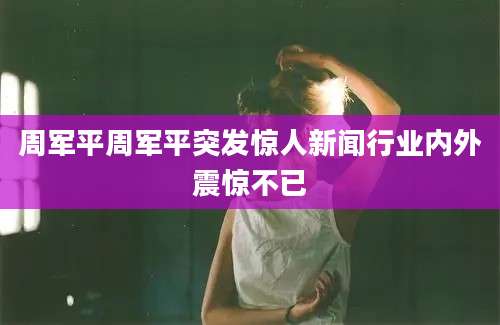 周军平周军平突发惊人新闻行业内外震惊不已