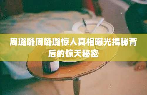 周璐璐周璐璐惊人真相曝光揭秘背后的惊天秘密