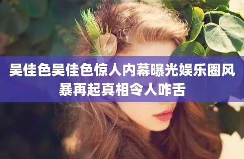吴佳色吴佳色惊人内幕曝光娱乐圈风暴再起真相令人咋舌