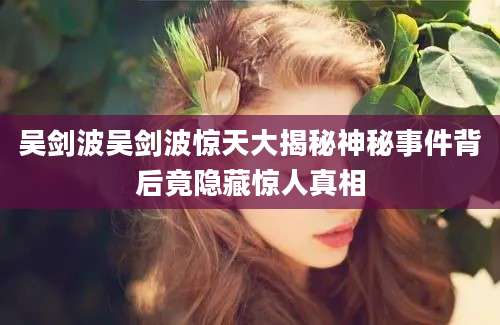 吴剑波吴剑波惊天大揭秘神秘事件背后竟隐藏惊人真相