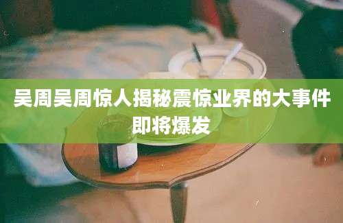 吴周吴周惊人揭秘震惊业界的大事件即将爆发