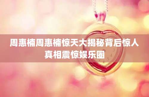 周惠楠周惠楠惊天大揭秘背后惊人真相震惊娱乐圈