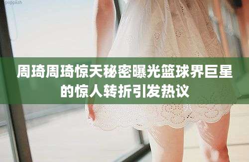 周琦周琦惊天秘密曝光篮球界巨星的惊人转折引发热议