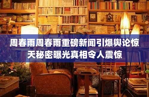 周春雨周春雨重磅新闻引爆舆论惊天秘密曝光真相令人震惊