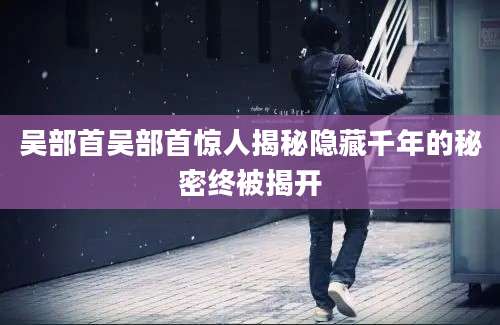吴部首吴部首惊人揭秘隐藏千年的秘密终被揭开
