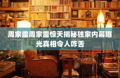 周家雷周家雷惊天揭秘独家内幕曝光真相令人咋舌
