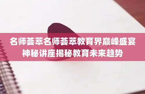 名师荟萃名师荟萃教育界巅峰盛宴神秘讲座揭秘教育未来趋势