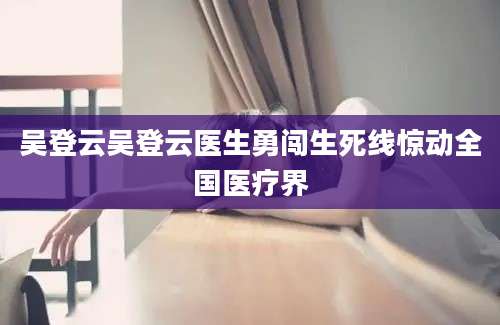 吴登云吴登云医生勇闯生死线惊动全国医疗界